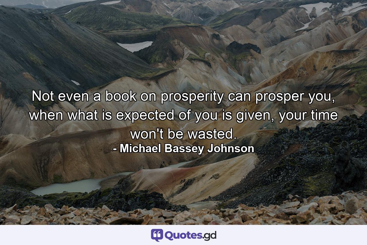 Not even a book on prosperity can prosper you, when what is expected of you is given, your time won't be wasted. - Quote by Michael Bassey Johnson