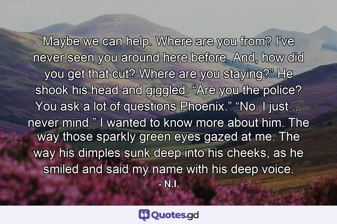 Maybe we can help. Where are you from? I've never seen you around here before. And, how did you get that cut? Where are you staying?” He shook his head and giggled. “Are you the police? You ask a lot of questions Phoenix.” “No. I just ... never mind.” I wanted to know more about him. The way those sparkly green eyes gazed at me. The way his dimples sunk deep into his cheeks, as he smiled and said my name with his deep voice. - Quote by N.I.