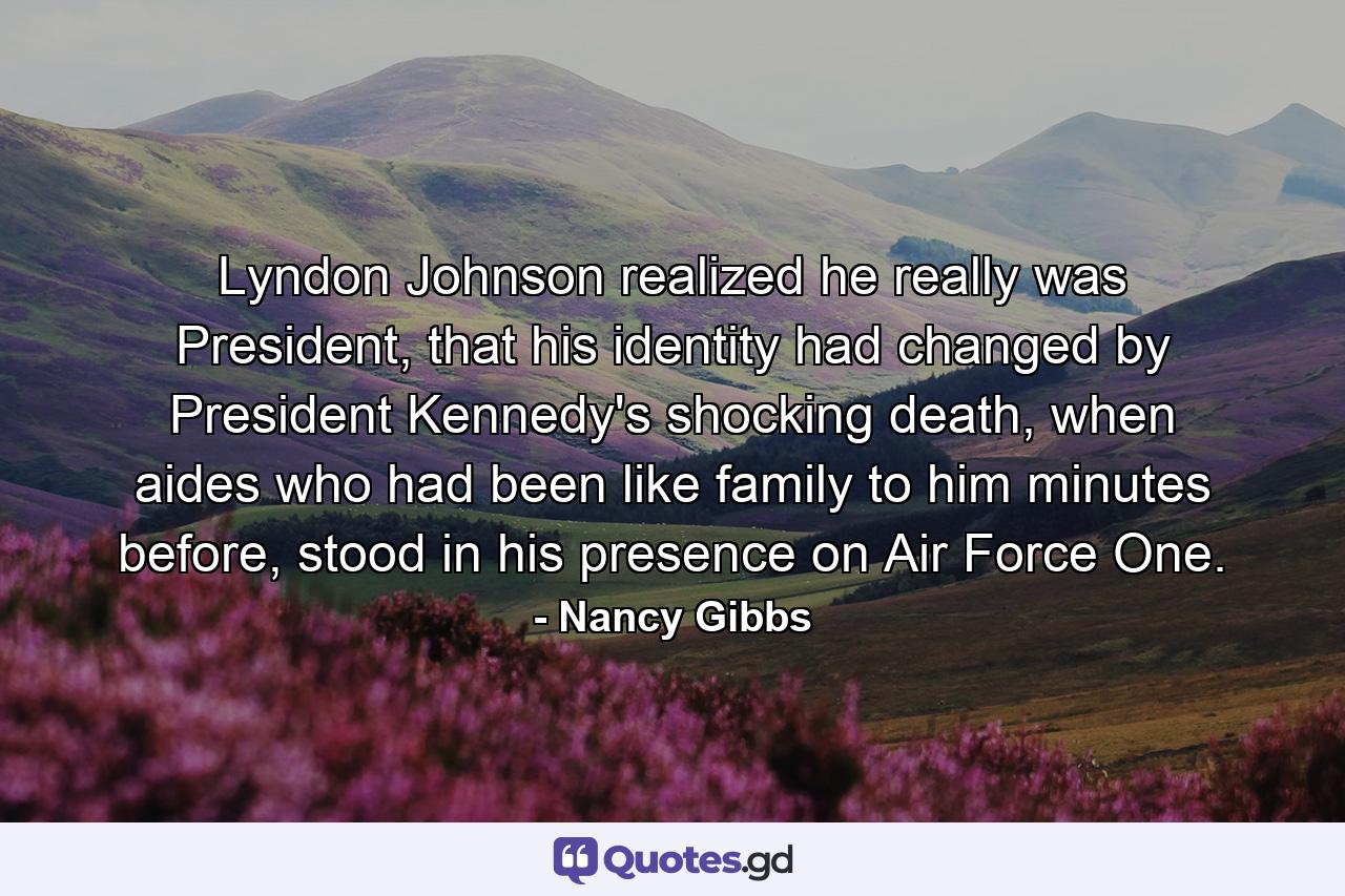 Lyndon Johnson realized he really was President, that his identity had changed by President Kennedy's shocking death, when aides who had been like family to him minutes before, stood in his presence on Air Force One. - Quote by Nancy Gibbs