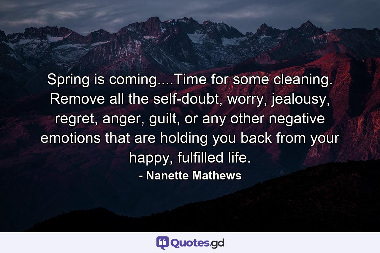 Spring is coming....Time for some cleaning. Remove all the self-doubt, worry, jealousy, regret, anger, guilt, or any other negative emotions that are holding you back from your happy, fulfilled life. - Quote by Nanette Mathews