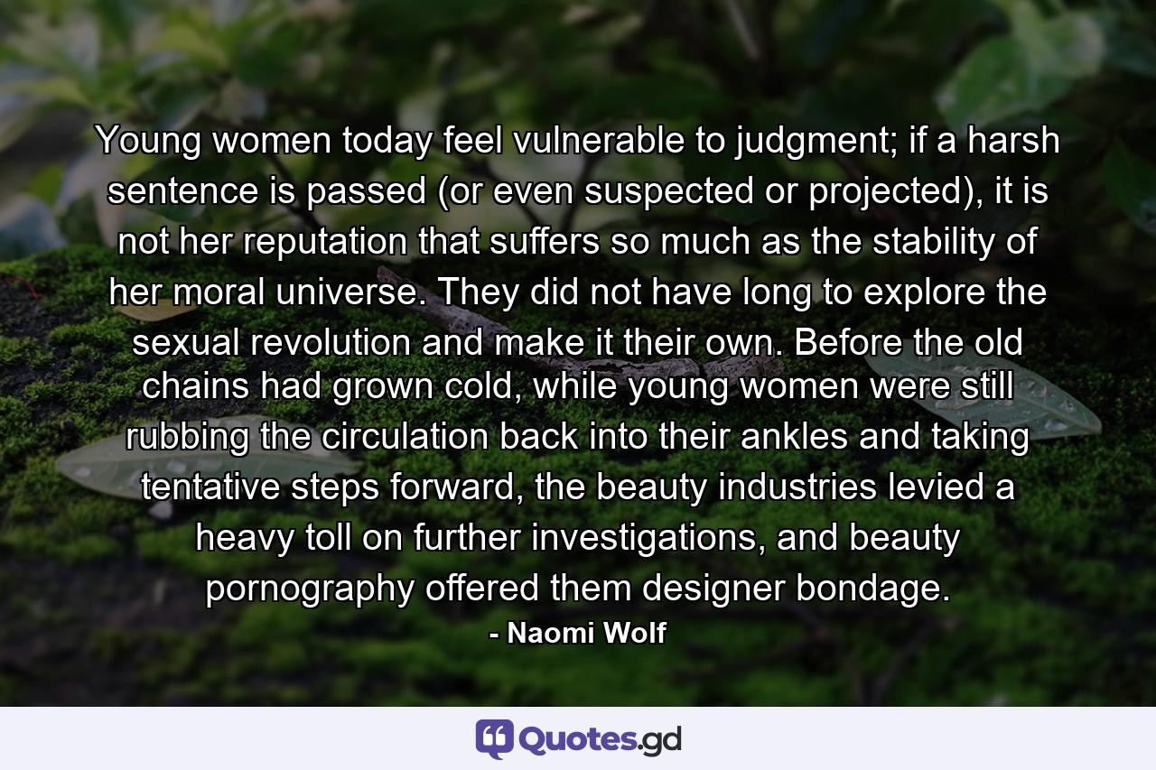 Young women today feel vulnerable to judgment; if a harsh sentence is passed (or even suspected or projected), it is not her reputation that suffers so much as the stability of her moral universe. They did not have long to explore the sexual revolution and make it their own. Before the old chains had grown cold, while young women were still rubbing the circulation back into their ankles and taking tentative steps forward, the beauty industries levied a heavy toll on further investigations, and beauty pornography offered them designer bondage. - Quote by Naomi Wolf