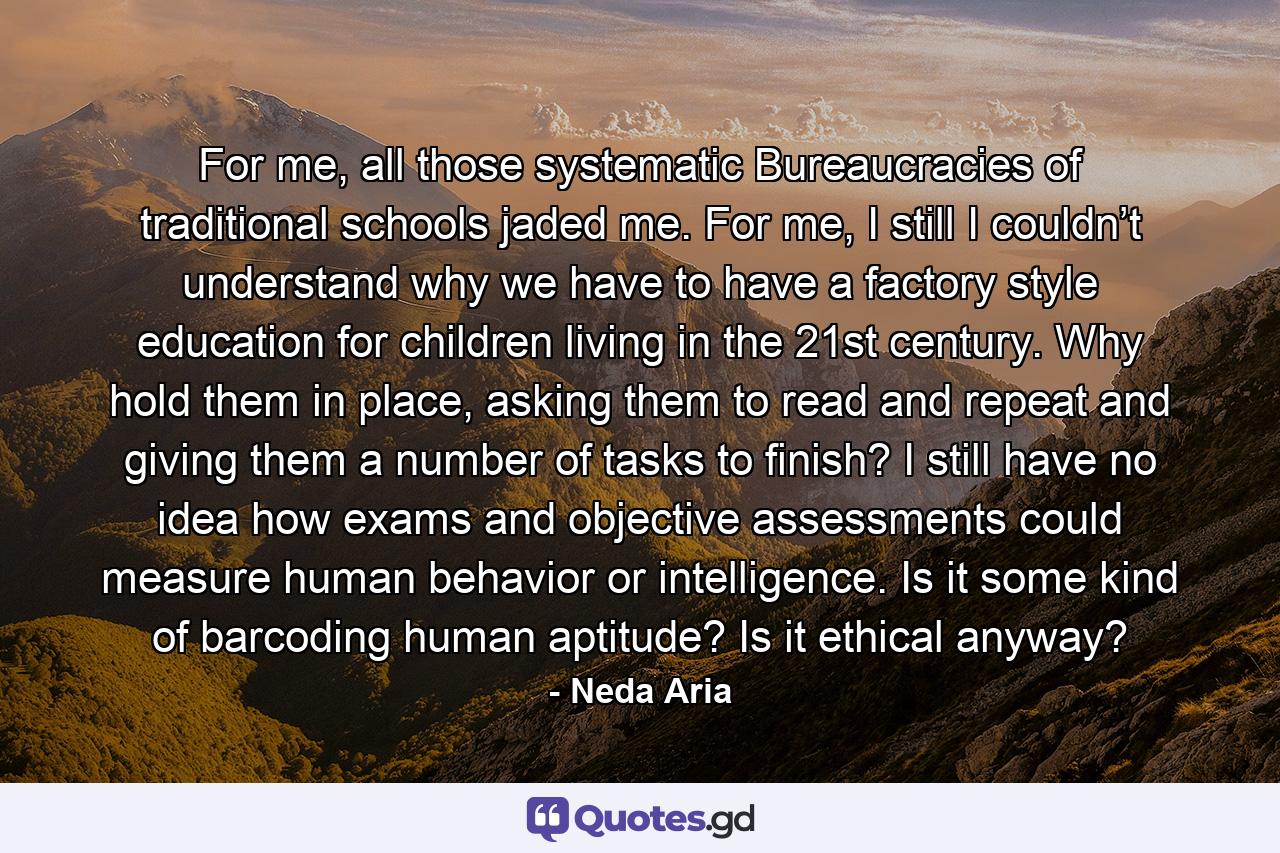 For me, all those systematic Bureaucracies of traditional schools jaded me. For me, I still I couldn’t understand why we have to have a factory style education for children living in the 21st century. Why hold them in place, asking them to read and repeat and giving them a number of tasks to finish? I still have no idea how exams and objective assessments could measure human behavior or intelligence. Is it some kind of barcoding human aptitude? Is it ethical anyway? - Quote by Neda Aria