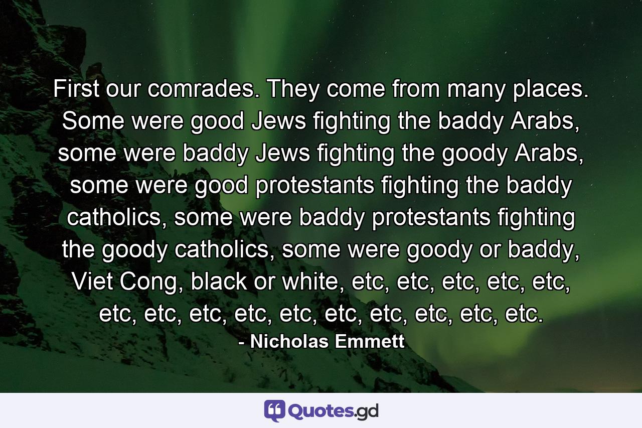 First our comrades. They come from many places. Some were good Jews fighting the baddy Arabs, some were baddy Jews fighting the goody Arabs, some were good protestants fighting the baddy catholics, some were baddy protestants fighting the goody catholics, some were goody or baddy, Viet Cong, black or white, etc, etc, etc, etc, etc, etc, etc, etc, etc, etc, etc, etc, etc, etc, etc. - Quote by Nicholas Emmett