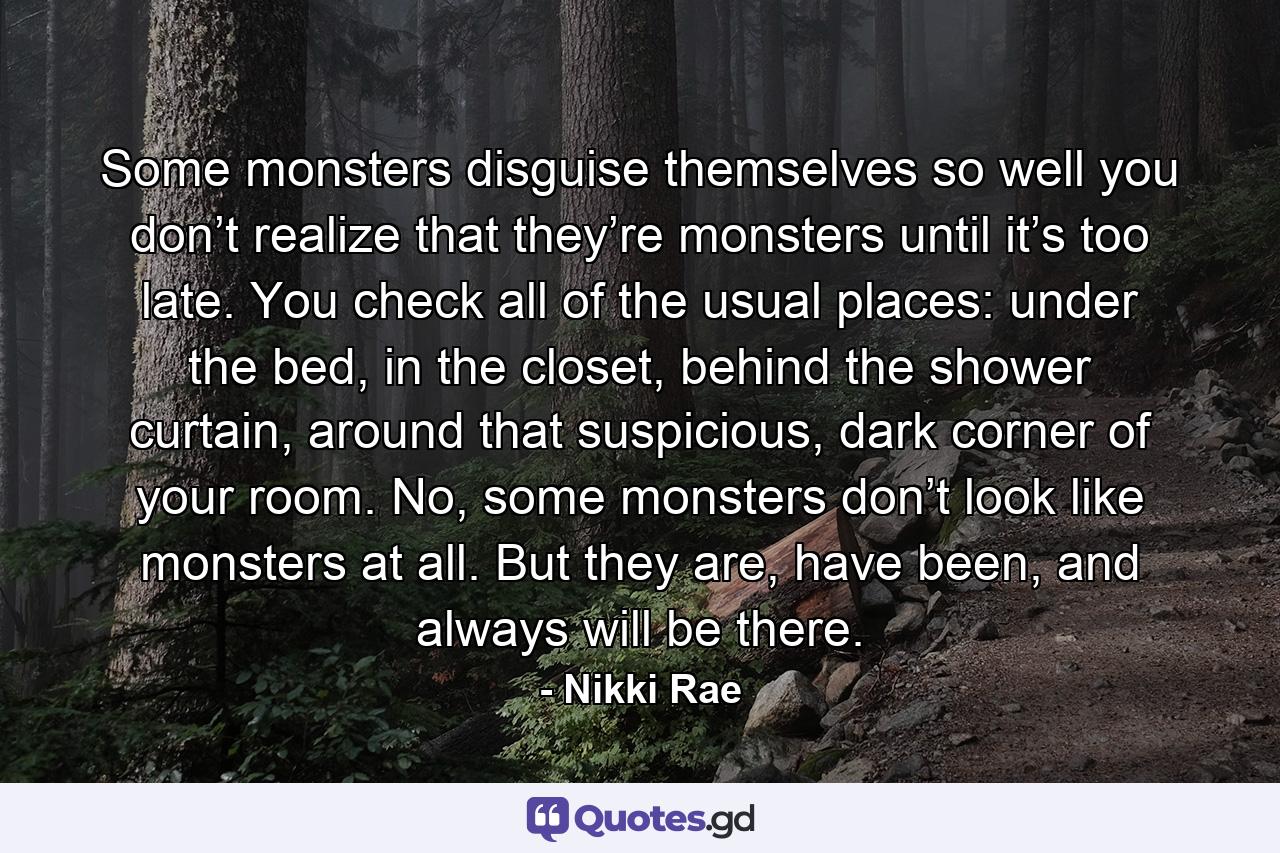 Some monsters disguise themselves so well you don’t realize that they’re monsters until it’s too late. You check all of the usual places: under the bed, in the closet, behind the shower curtain, around that suspicious, dark corner of your room. No, some monsters don’t look like monsters at all. But they are, have been, and always will be there. - Quote by Nikki Rae