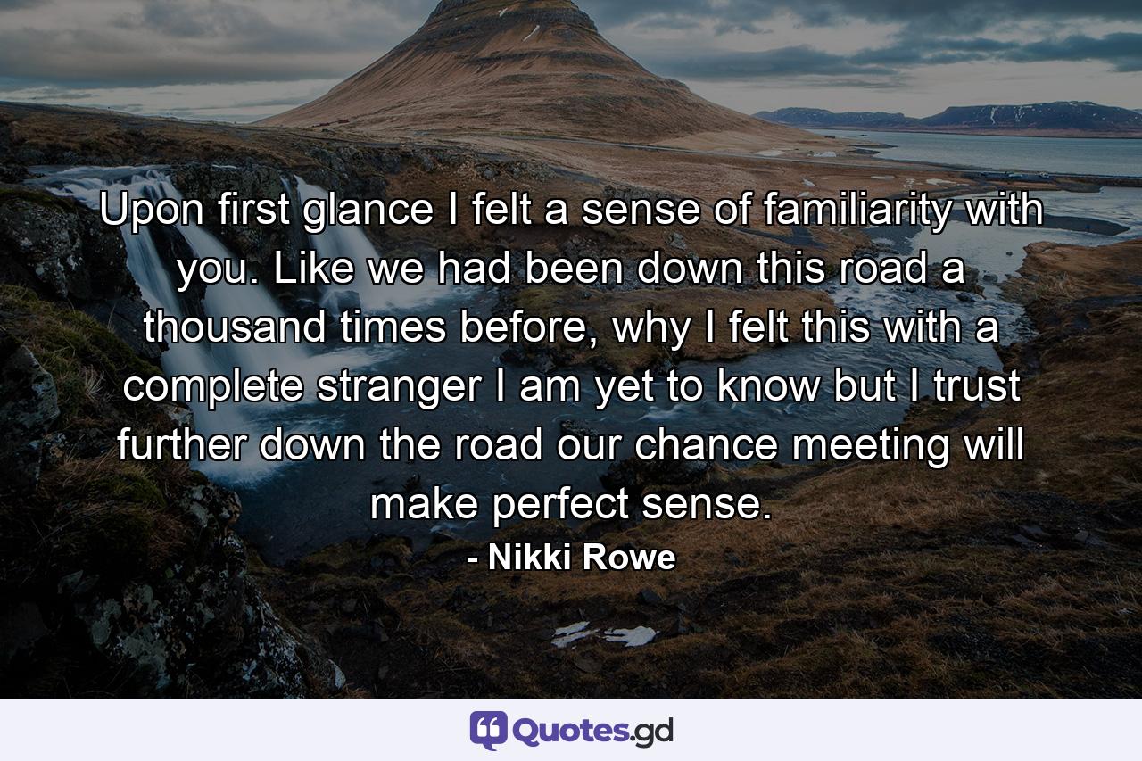 Upon first glance I felt a sense of familiarity with you. Like we had been down this road a thousand times before, why I felt this with a complete stranger I am yet to know but I trust further down the road our chance meeting will make perfect sense. - Quote by Nikki Rowe