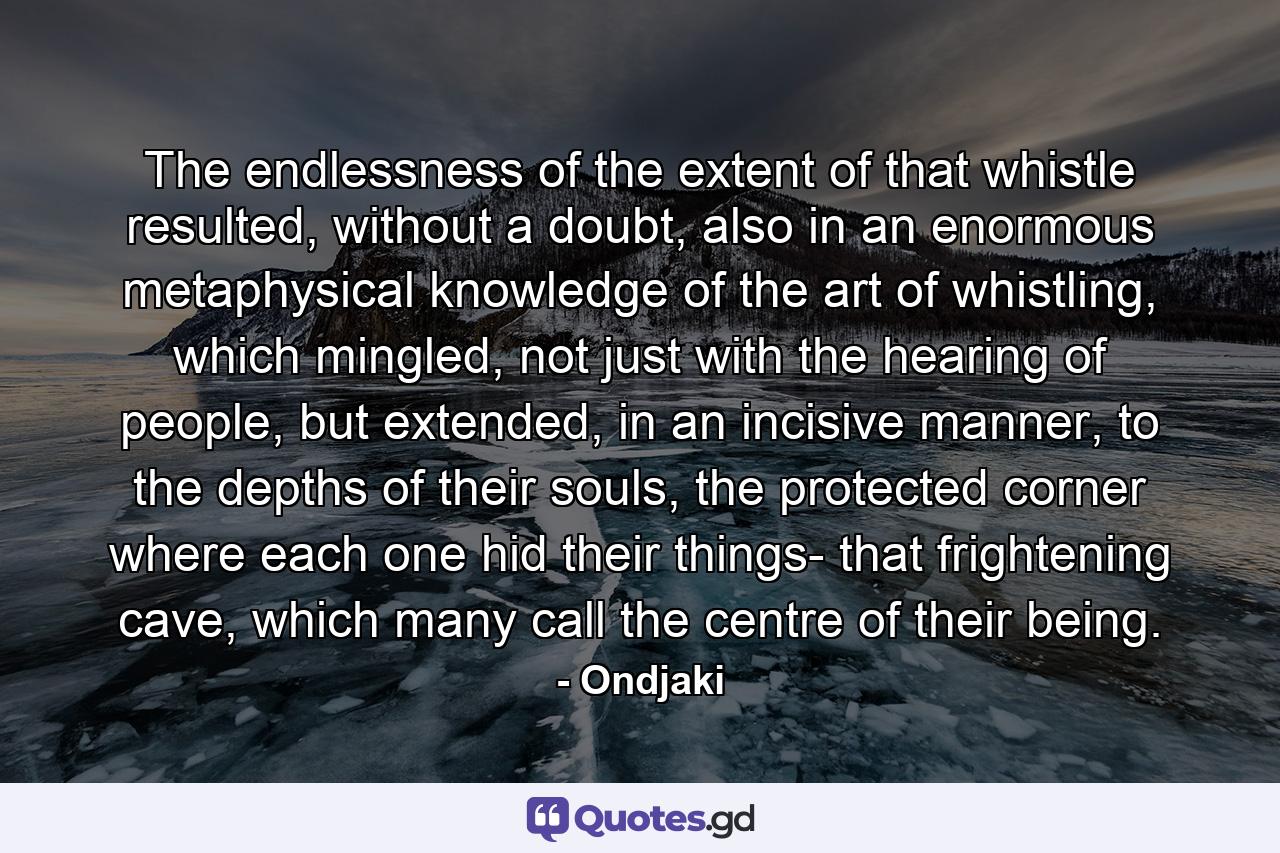 The endlessness of the extent of that whistle resulted, without a doubt, also in an enormous metaphysical knowledge of the art of whistling, which mingled, not just with the hearing of people, but extended, in an incisive manner, to the depths of their souls, the protected corner where each one hid their things- that frightening cave, which many call the centre of their being. - Quote by Ondjaki