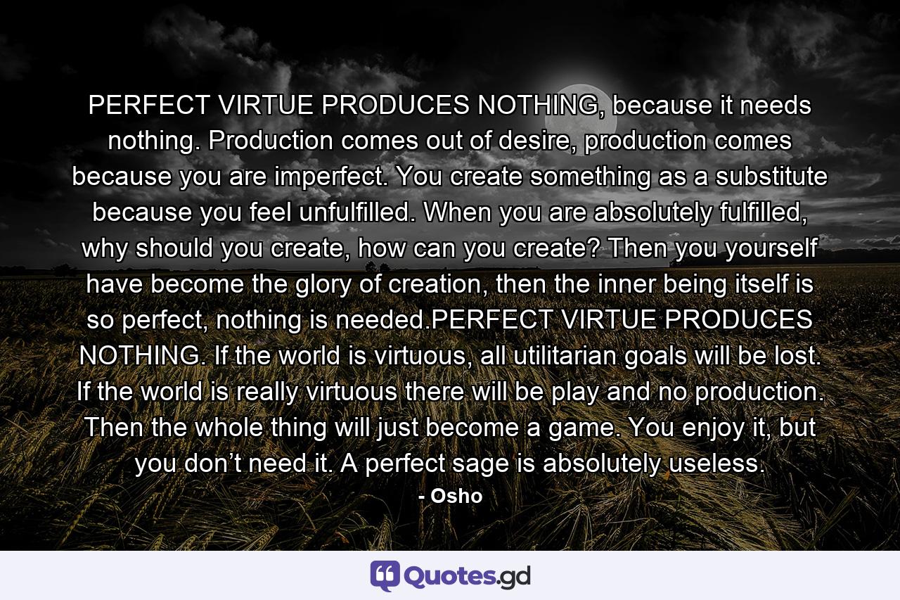 PERFECT VIRTUE PRODUCES NOTHING, because it needs nothing. Production comes out of desire, production comes because you are imperfect. You create something as a substitute because you feel unfulfilled. When you are absolutely fulfilled, why should you create, how can you create? Then you yourself have become the glory of creation, then the inner being itself is so perfect, nothing is needed.PERFECT VIRTUE PRODUCES NOTHING. If the world is virtuous, all utilitarian goals will be lost. If the world is really virtuous there will be play and no production. Then the whole thing will just become a game. You enjoy it, but you don’t need it. A perfect sage is absolutely useless. - Quote by Osho