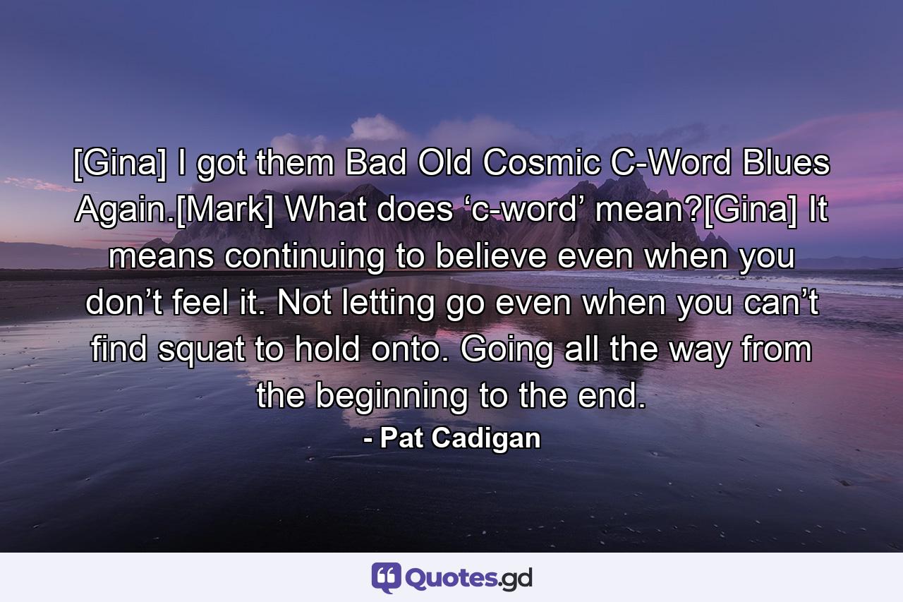 [Gina] I got them Bad Old Cosmic C-Word Blues Again.[Mark] What does ‘c-word’ mean?[Gina] It means continuing to believe even when you don’t feel it. Not letting go even when you can’t find squat to hold onto. Going all the way from the beginning to the end. - Quote by Pat Cadigan