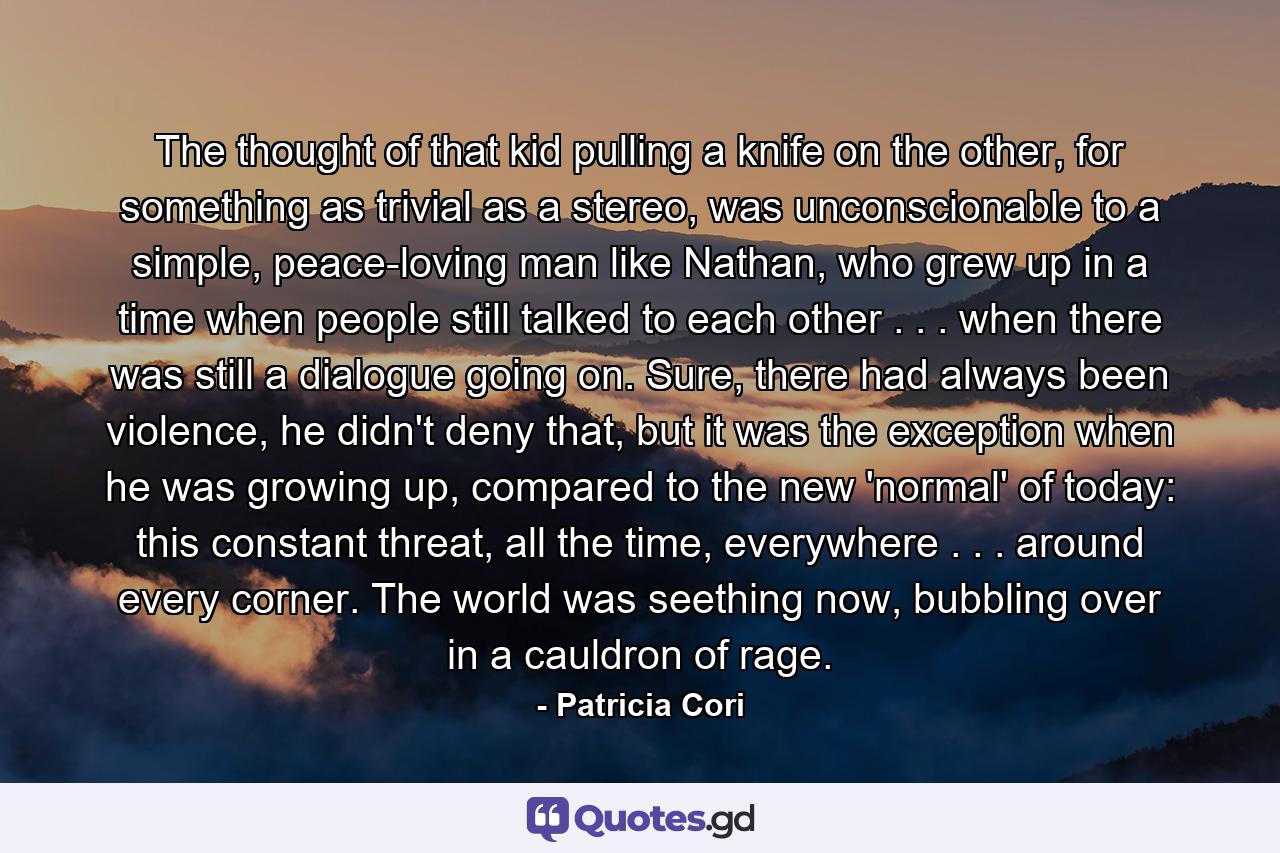 The thought of that kid pulling a knife on the other, for something as trivial as a stereo, was unconscionable to a simple, peace-loving man like Nathan, who grew up in a time when people still talked to each other . . . when there was still a dialogue going on. Sure, there had always been violence, he didn't deny that, but it was the exception when he was growing up, compared to the new 'normal' of today: this constant threat, all the time, everywhere . . . around every corner. The world was seething now, bubbling over in a cauldron of rage. - Quote by Patricia Cori