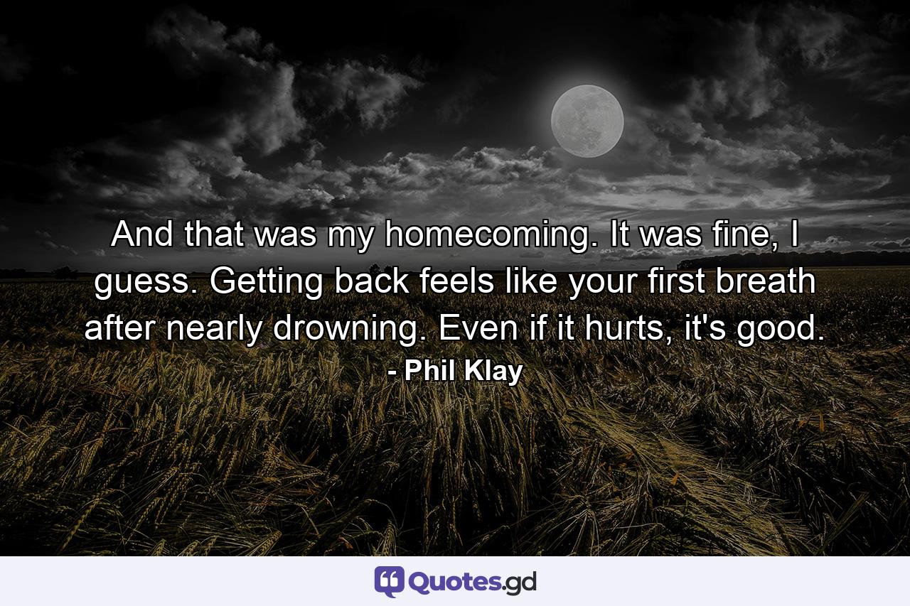 And that was my homecoming. It was fine, I guess. Getting back feels like your first breath after nearly drowning. Even if it hurts, it's good. - Quote by Phil Klay