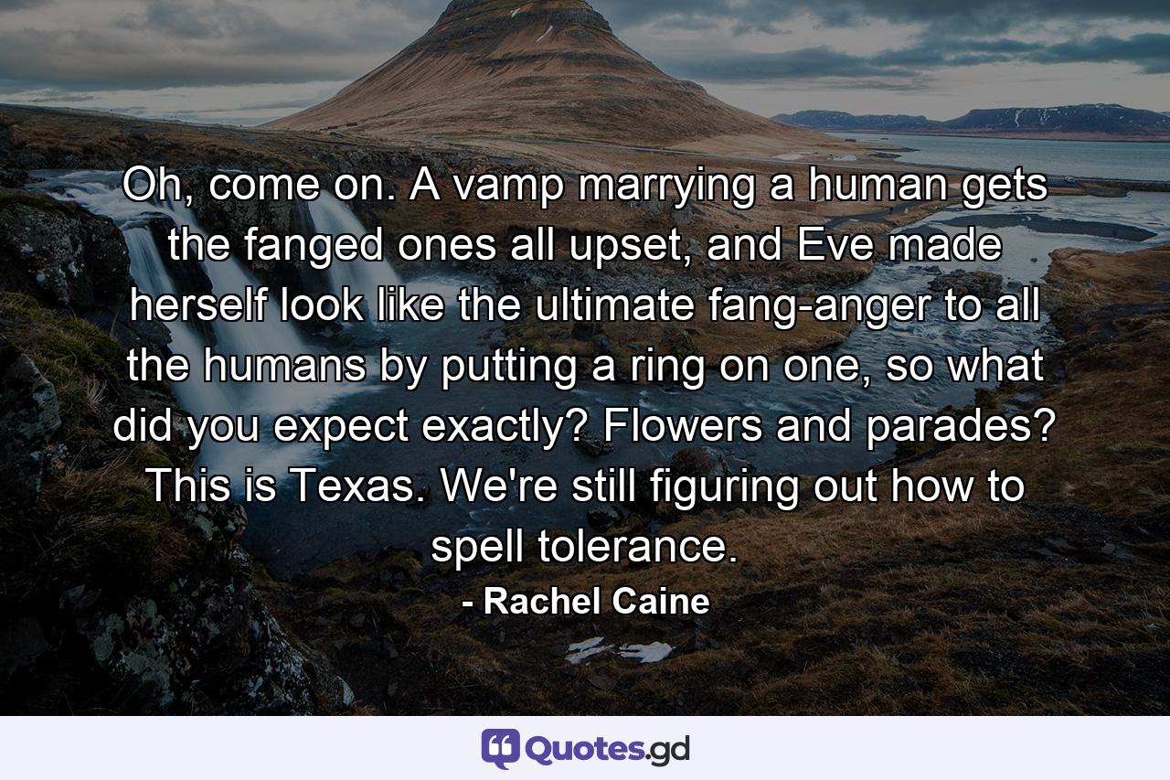 Oh, come on. A vamp marrying a human gets the fanged ones all upset, and Eve made herself look like the ultimate fang-anger to all the humans by putting a ring on one, so what did you expect exactly? Flowers and parades? This is Texas. We're still figuring out how to spell tolerance. - Quote by Rachel Caine