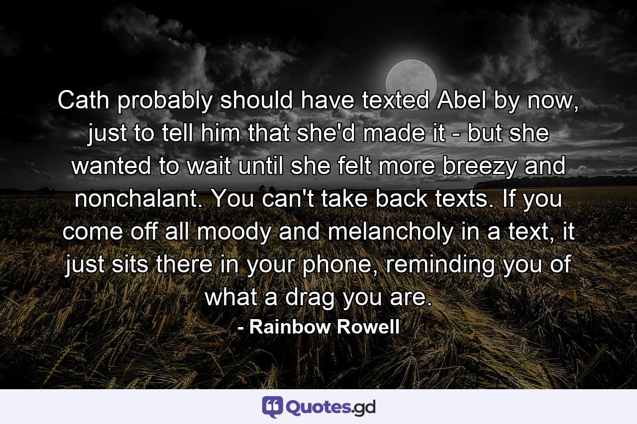 Cath probably should have texted Abel by now, just to tell him that she'd made it - but she wanted to wait until she felt more breezy and nonchalant. You can't take back texts. If you come off all moody and melancholy in a text, it just sits there in your phone, reminding you of what a drag you are. - Quote by Rainbow Rowell