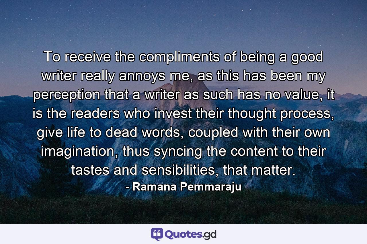 To receive the compliments of being a good writer really annoys me, as this has been my perception that a writer as such has no value, it is the readers who invest their thought process, give life to dead words, coupled with their own imagination, thus syncing the content to their tastes and sensibilities, that matter. - Quote by Ramana Pemmaraju