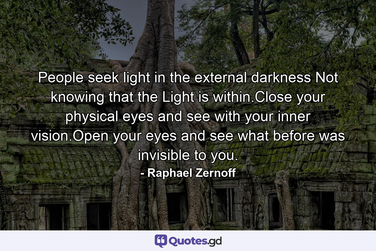 People seek light in the external darkness Not knowing that the Light is within.Close your physical eyes and see with your inner vision.Open your eyes and see what before was invisible to you. - Quote by Raphael Zernoff