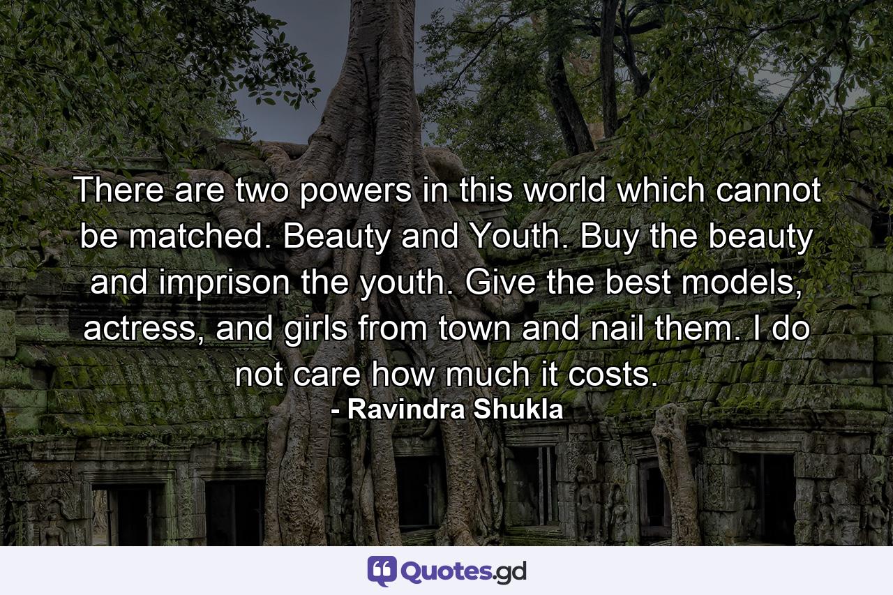 There are two powers in this world which cannot be matched. Beauty and Youth. Buy the beauty and imprison the youth. Give the best models, actress, and girls from town and nail them. I do not care how much it costs. - Quote by Ravindra Shukla