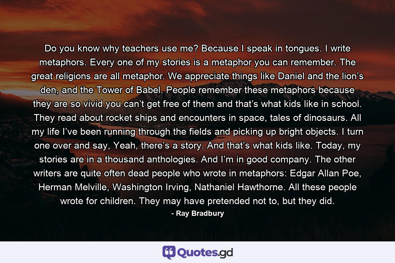 Do you know why teachers use me? Because I speak in tongues. I write metaphors. Every one of my stories is a metaphor you can remember. The great religions are all metaphor. We appreciate things like Daniel and the lion’s den, and the Tower of Babel. People remember these metaphors because they are so vivid you can’t get free of them and that’s what kids like in school. They read about rocket ships and encounters in space, tales of dinosaurs. All my life I’ve been running through the fields and picking up bright objects. I turn one over and say, Yeah, there’s a story. And that’s what kids like. Today, my stories are in a thousand anthologies. And I’m in good company. The other writers are quite often dead people who wrote in metaphors: Edgar Allan Poe, Herman Melville, Washington Irving, Nathaniel Hawthorne. All these people wrote for children. They may have pretended not to, but they did. - Quote by Ray Bradbury