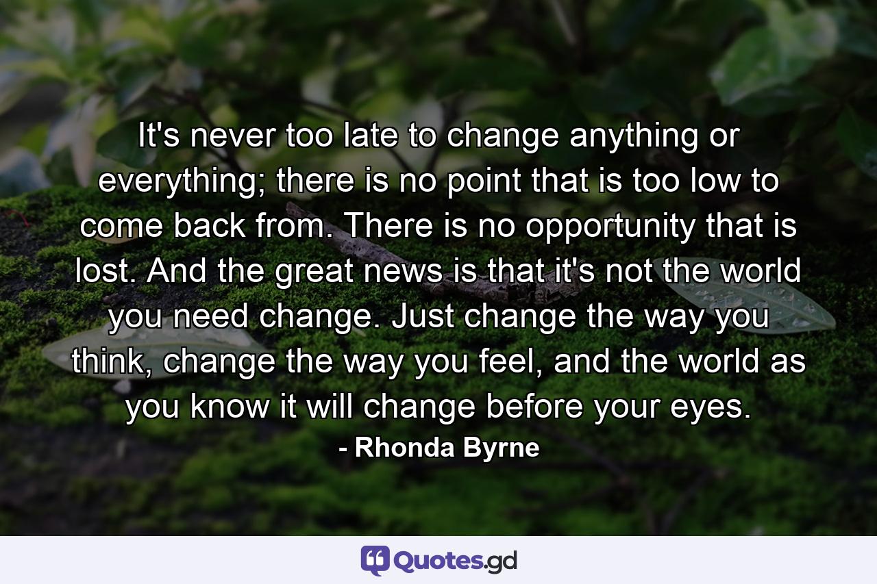 It's never too late to change anything or everything; there is no point that is too low to come back from. There is no opportunity that is lost. And the great news is that it's not the world you need change. Just change the way you think, change the way you feel, and the world as you know it will change before your eyes. - Quote by Rhonda Byrne