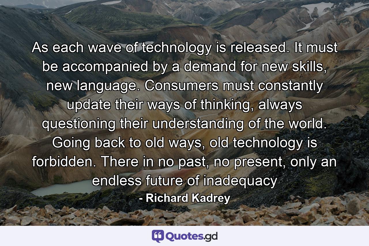 As each wave of technology is released. It must be accompanied by a demand for new skills, new language. Consumers must constantly update their ways of thinking, always questioning their understanding of the world. Going back to old ways, old technology is forbidden. There in no past, no present, only an endless future of inadequacy - Quote by Richard Kadrey