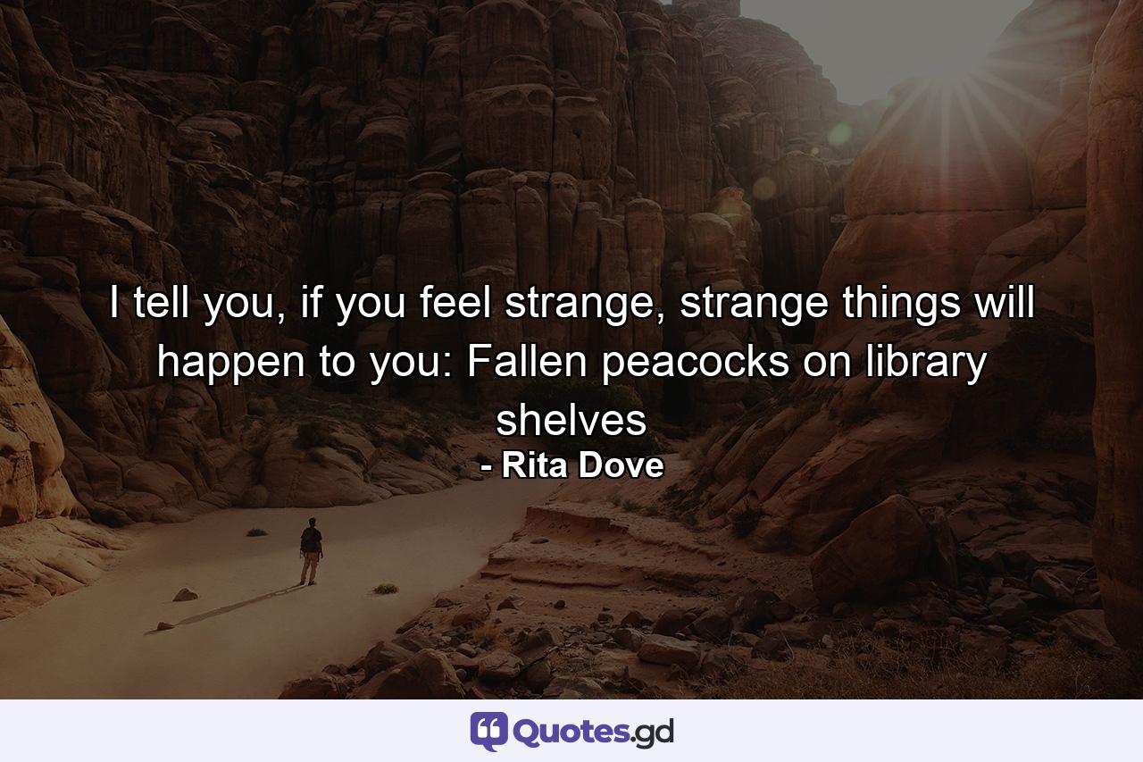 I tell you, if you feel strange, strange things will happen to you: Fallen peacocks on library shelves - Quote by Rita Dove