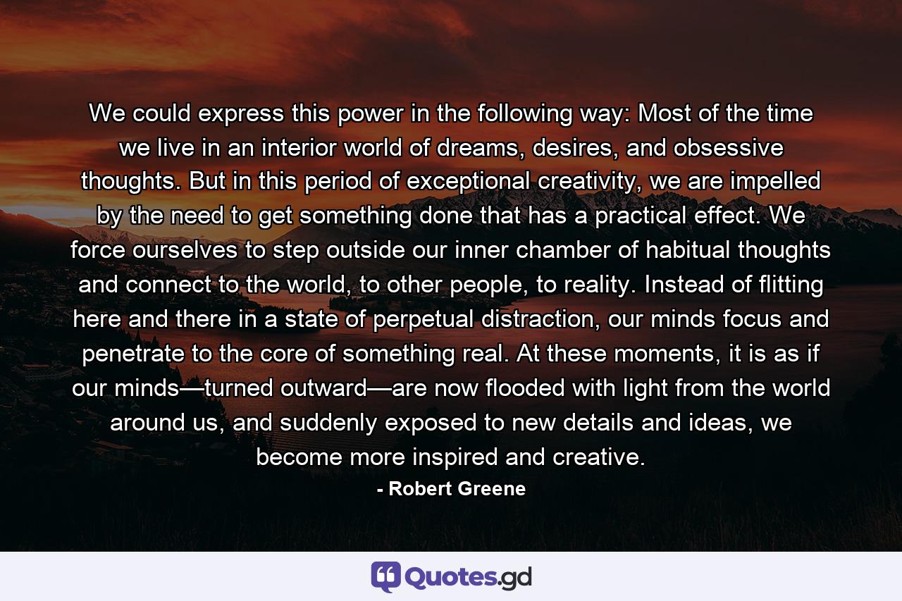 We could express this power in the following way: Most of the time we live in an interior world of dreams, desires, and obsessive thoughts. But in this period of exceptional creativity, we are impelled by the need to get something done that has a practical effect. We force ourselves to step outside our inner chamber of habitual thoughts and connect to the world, to other people, to reality. Instead of flitting here and there in a state of perpetual distraction, our minds focus and penetrate to the core of something real. At these moments, it is as if our minds—turned outward—are now flooded with light from the world around us, and suddenly exposed to new details and ideas, we become more inspired and creative. - Quote by Robert Greene