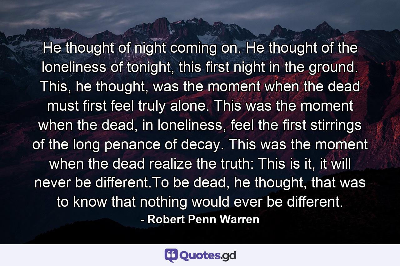 He thought of night coming on. He thought of the loneliness of tonight, this first night in the ground. This, he thought, was the moment when the dead must first feel truly alone. This was the moment when the dead, in loneliness, feel the first stirrings of the long penance of decay. This was the moment when the dead realize the truth: This is it, it will never be different.To be dead, he thought, that was to know that nothing would ever be different. - Quote by Robert Penn Warren