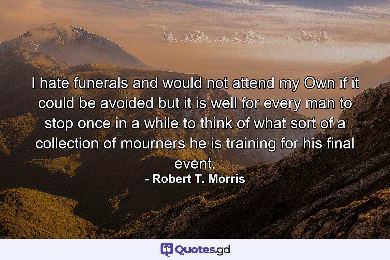 I hate funerals  and would not attend my Own if it could be avoided  but it is well for every man to stop once in a while to think of what sort of a collection of mourners he is training for his final event. - Quote by Robert T. Morris