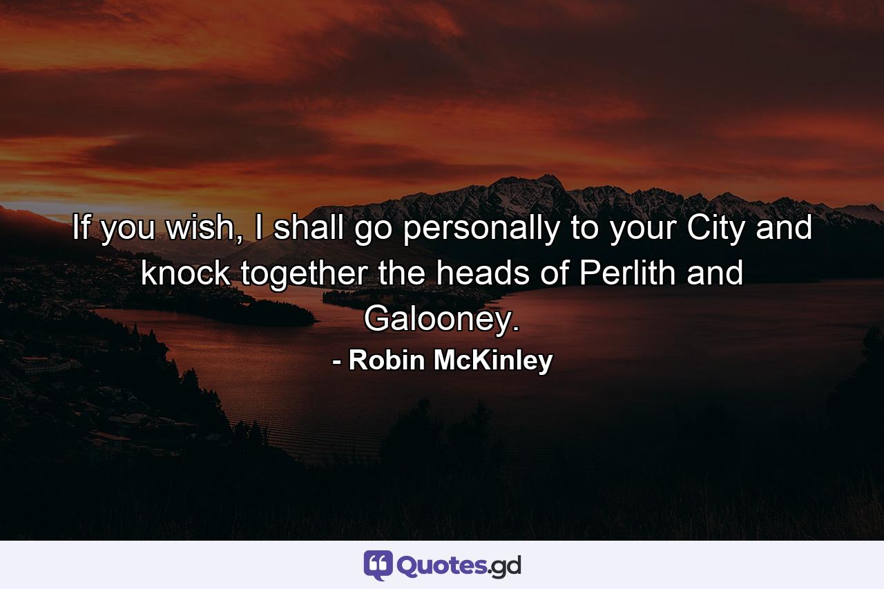If you wish, I shall go personally to your City and knock together the heads of Perlith and Galooney. - Quote by Robin McKinley