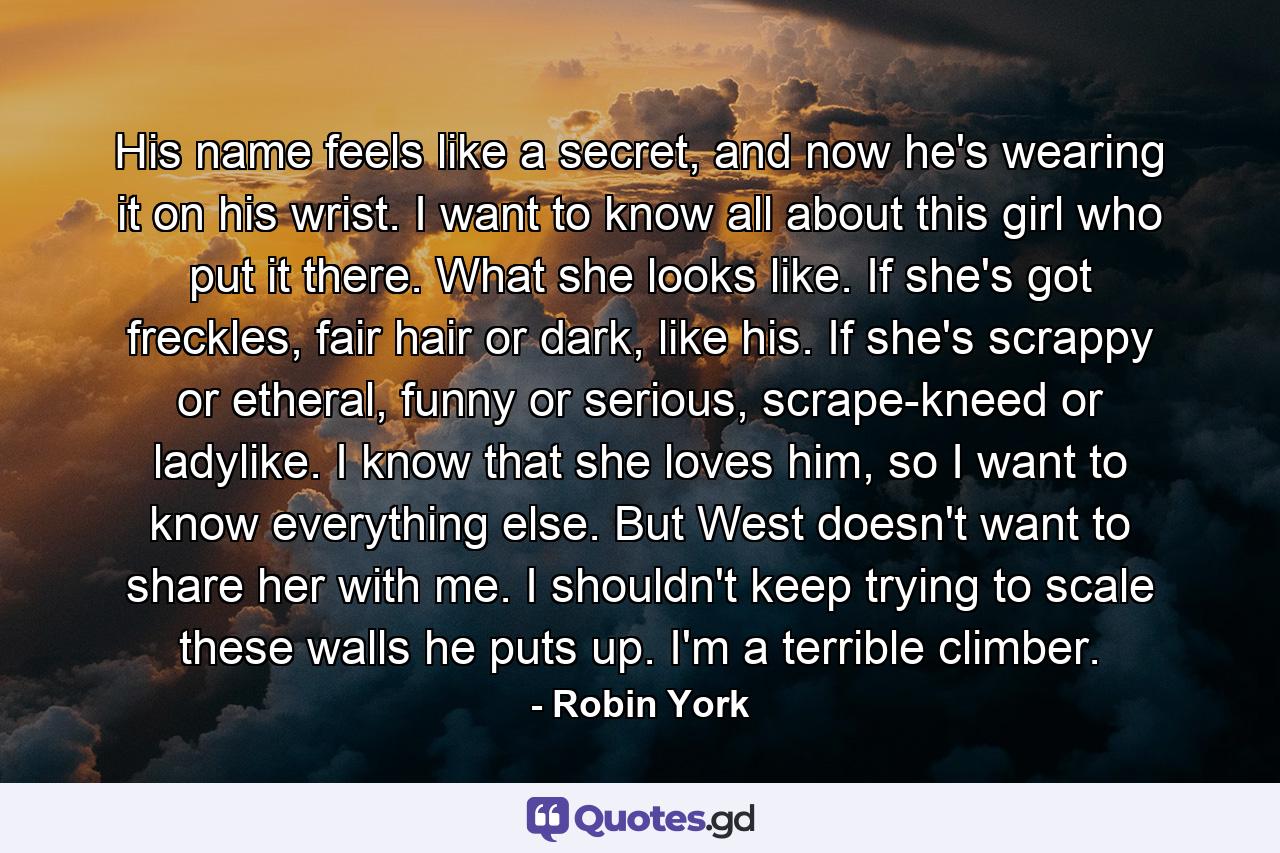 His name feels like a secret, and now he's wearing it on his wrist. I want to know all about this girl who put it there. What she looks like. If she's got freckles, fair hair or dark, like his. If she's scrappy or etheral, funny or serious, scrape-kneed or ladylike. I know that she loves him, so I want to know everything else. But West doesn't want to share her with me. I shouldn't keep trying to scale these walls he puts up. I'm a terrible climber. - Quote by Robin York