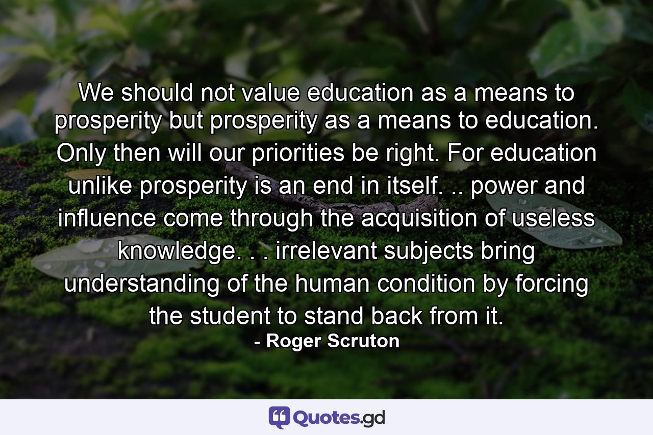 We should not value education as a means to prosperity  but prosperity as a means to education. Only then will our priorities be right. For education  unlike prosperity is an end in itself. .. power and influence come through the acquisition of useless knowledge. . . irrelevant subjects bring understanding of the human condition  by forcing the student to stand back from it. - Quote by Roger Scruton