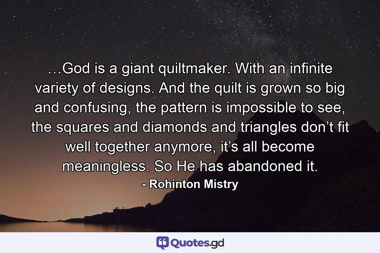 …God is a giant quiltmaker. With an infinite variety of designs. And the quilt is grown so big and confusing, the pattern is impossible to see, the squares and diamonds and triangles don’t fit well together anymore, it’s all become meaningless. So He has abandoned it. - Quote by Rohinton Mistry