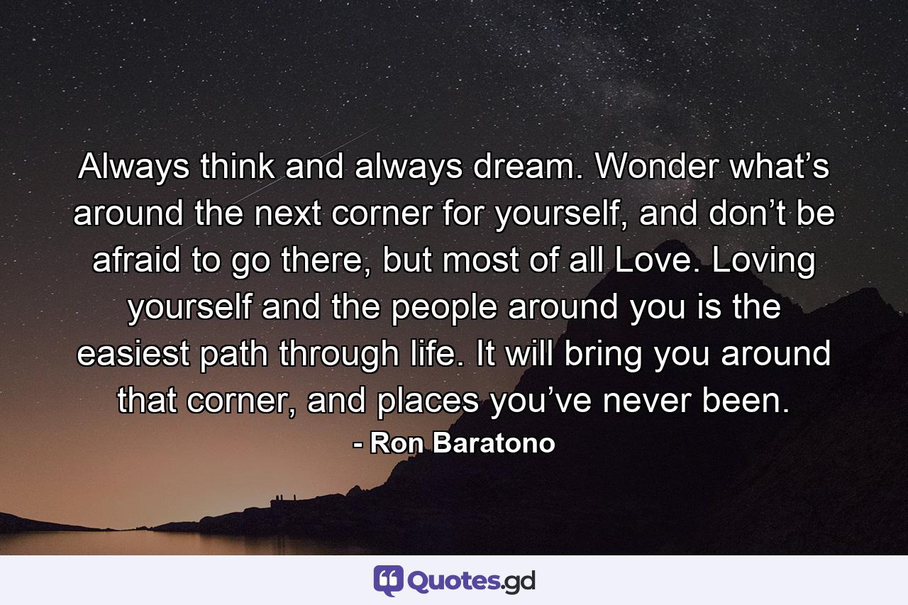Always think and always dream. Wonder what’s around the next corner for yourself, and don’t be afraid to go there, but most of all Love. Loving yourself and the people around you is the easiest path through life. It will bring you around that corner, and places you’ve never been. - Quote by Ron Baratono