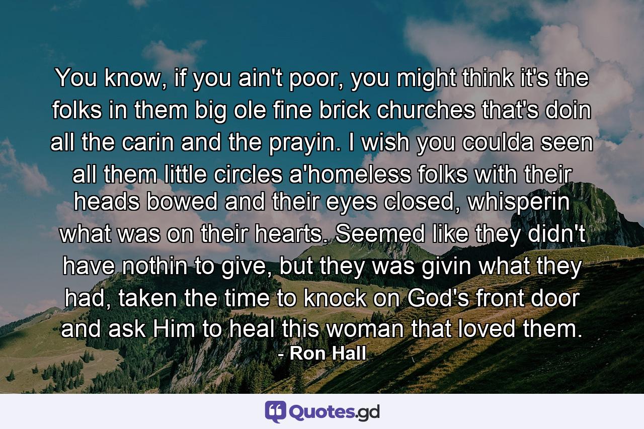 You know, if you ain't poor, you might think it's the folks in them big ole fine brick churches that's doin all the carin and the prayin. I wish you coulda seen all them little circles a'homeless folks with their heads bowed and their eyes closed, whisperin what was on their hearts. Seemed like they didn't have nothin to give, but they was givin what they had, taken the time to knock on God's front door and ask Him to heal this woman that loved them. - Quote by Ron Hall