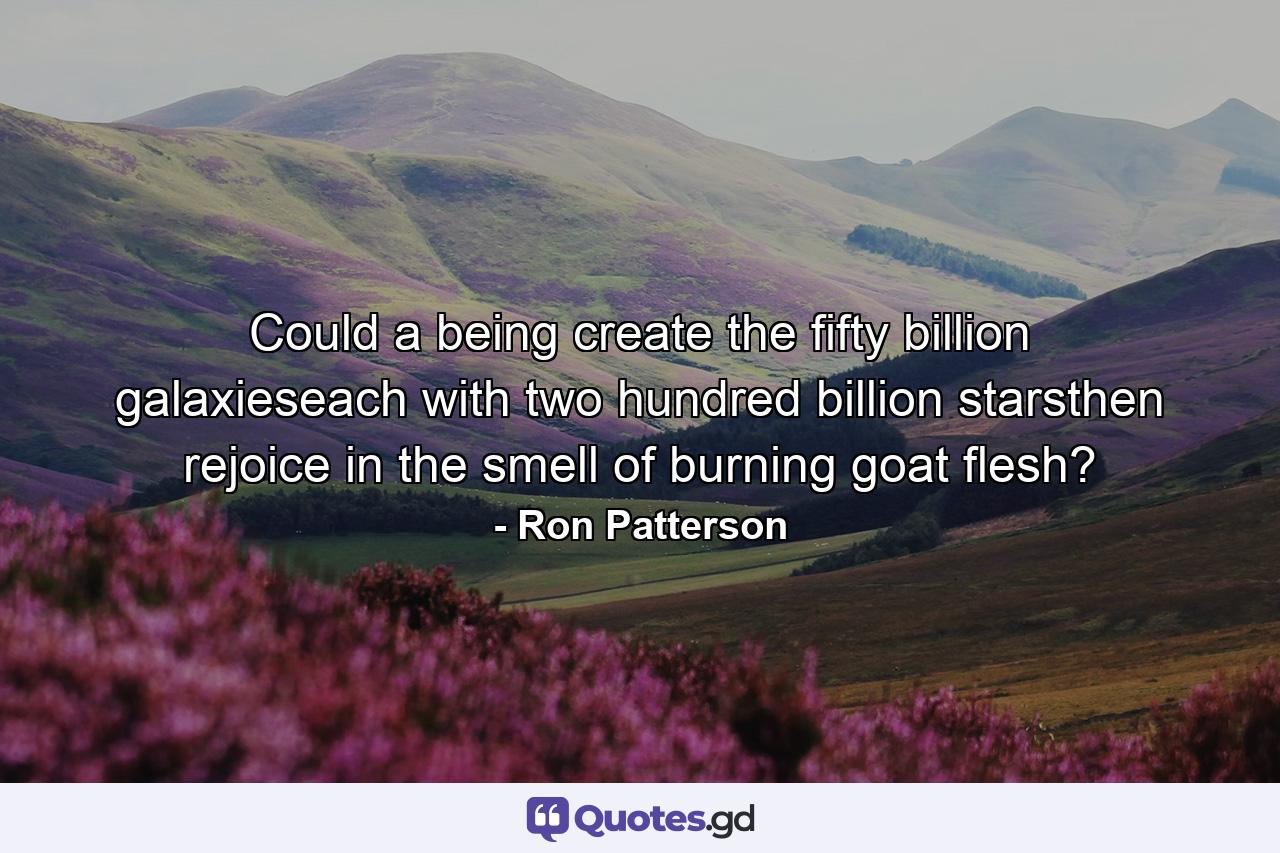 Could a being create the fifty billion galaxieseach with two hundred billion starsthen rejoice in the smell of burning goat flesh? - Quote by Ron Patterson