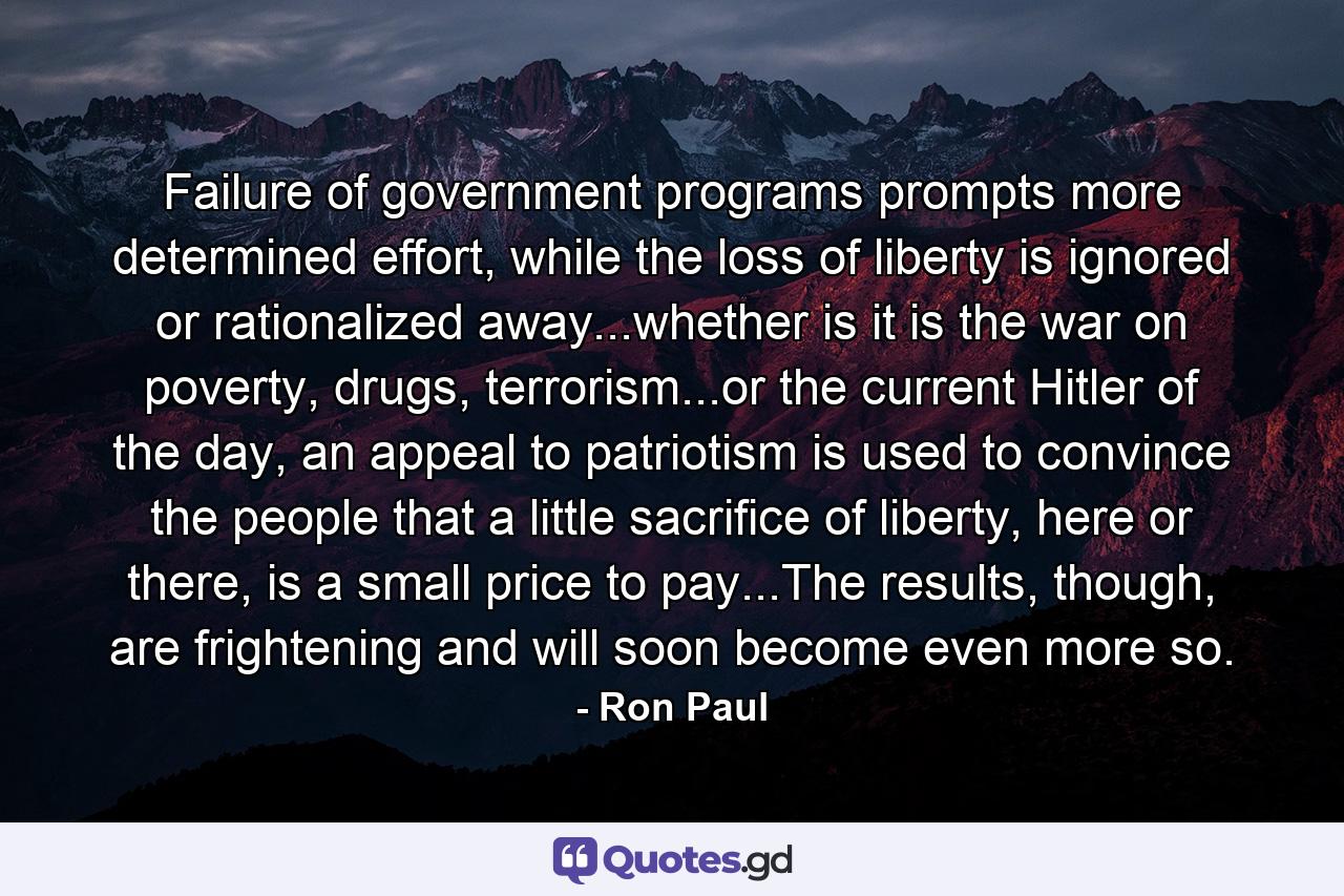 Failure of government programs prompts more determined effort, while the loss of liberty is ignored or rationalized away...whether is it is the war on poverty, drugs, terrorism...or the current Hitler of the day, an appeal to patriotism is used to convince the people that a little sacrifice of liberty, here or there, is a small price to pay...The results, though, are frightening and will soon become even more so. - Quote by Ron Paul