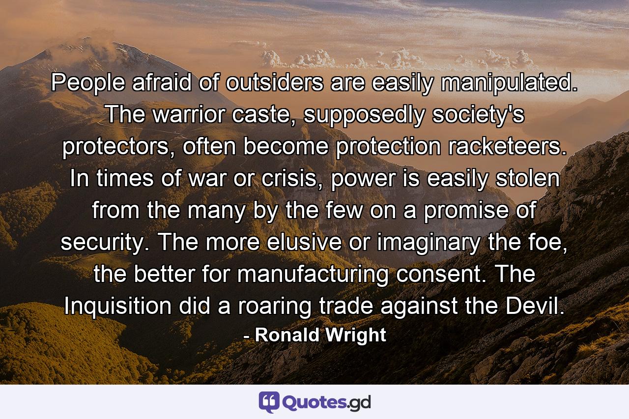 People afraid of outsiders are easily manipulated. The warrior caste, supposedly society's protectors, often become protection racketeers. In times of war or crisis, power is easily stolen from the many by the few on a promise of security. The more elusive or imaginary the foe, the better for manufacturing consent. The Inquisition did a roaring trade against the Devil. - Quote by Ronald Wright