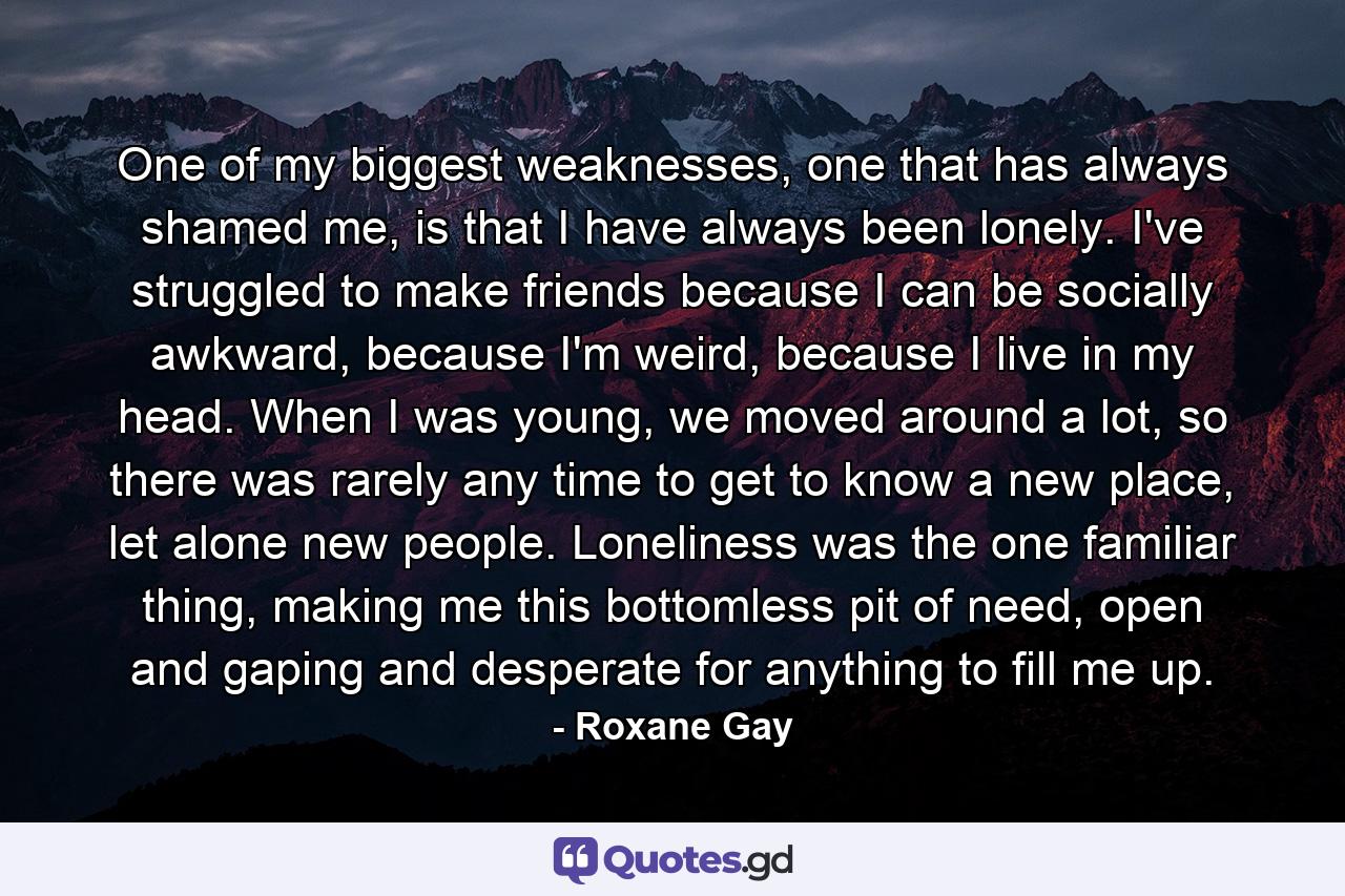 One of my biggest weaknesses, one that has always shamed me, is that I have always been lonely. I've struggled to make friends because I can be socially awkward, because I'm weird, because I live in my head. When I was young, we moved around a lot, so there was rarely any time to get to know a new place, let alone new people. Loneliness was the one familiar thing, making me this bottomless pit of need, open and gaping and desperate for anything to fill me up. - Quote by Roxane Gay