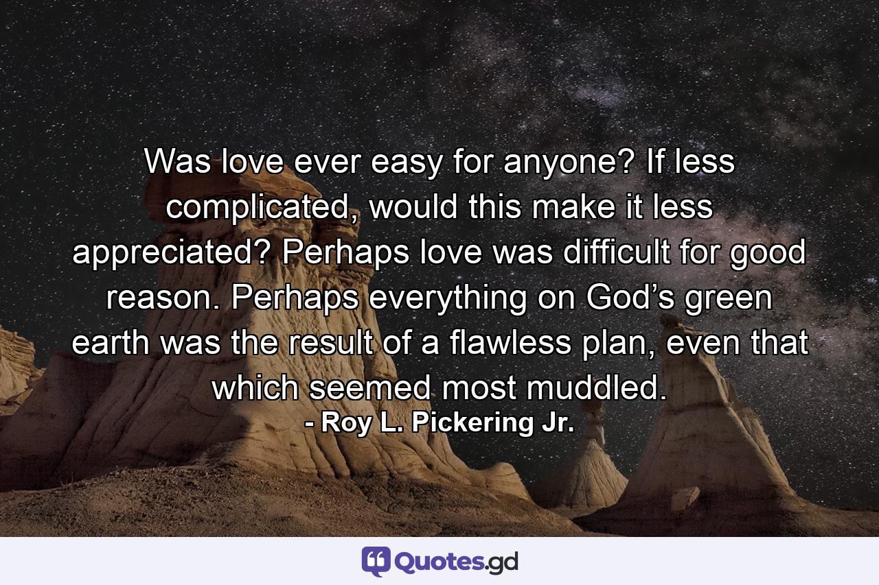 Was love ever easy for anyone? If less complicated, would this make it less appreciated? Perhaps love was difficult for good reason. Perhaps everything on God’s green earth was the result of a flawless plan, even that which seemed most muddled. - Quote by Roy L. Pickering Jr.