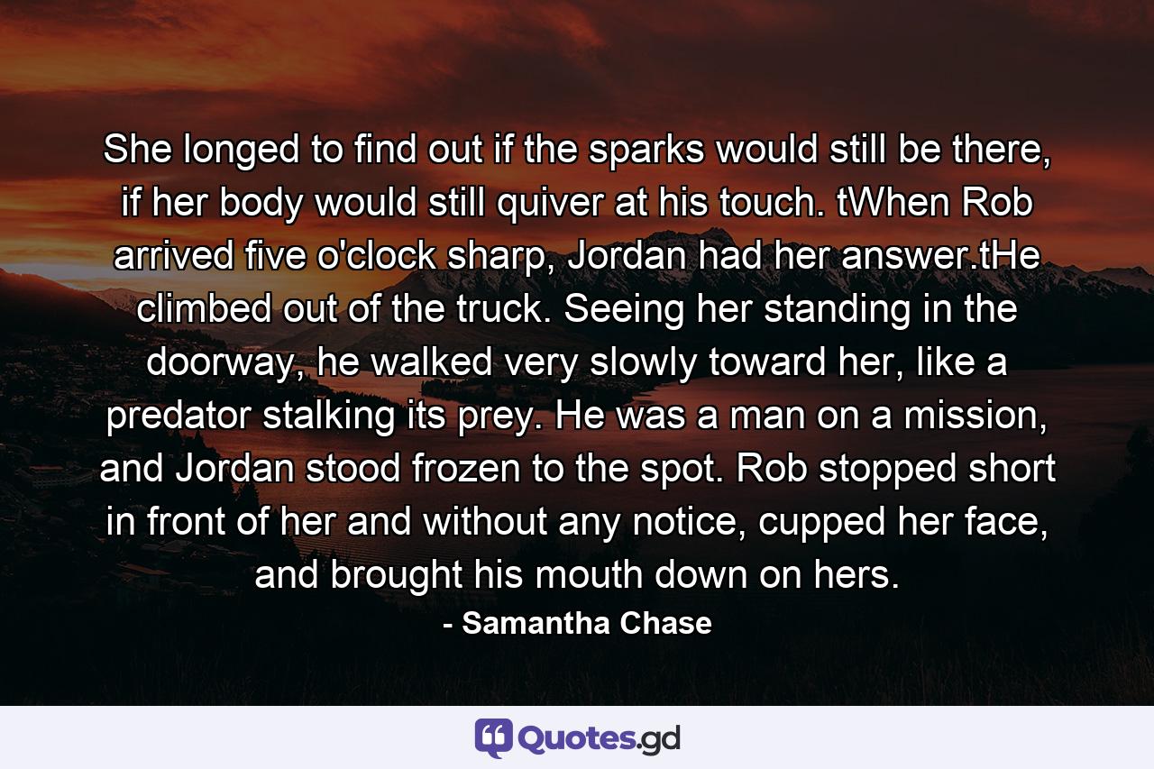 She longed to find out if the sparks would still be there, if her body would still quiver at his touch. tWhen Rob arrived five o'clock sharp, Jordan had her answer.tHe climbed out of the truck. Seeing her standing in the doorway, he walked very slowly toward her, like a predator stalking its prey. He was a man on a mission, and Jordan stood frozen to the spot. Rob stopped short in front of her and without any notice, cupped her face, and brought his mouth down on hers. - Quote by Samantha Chase