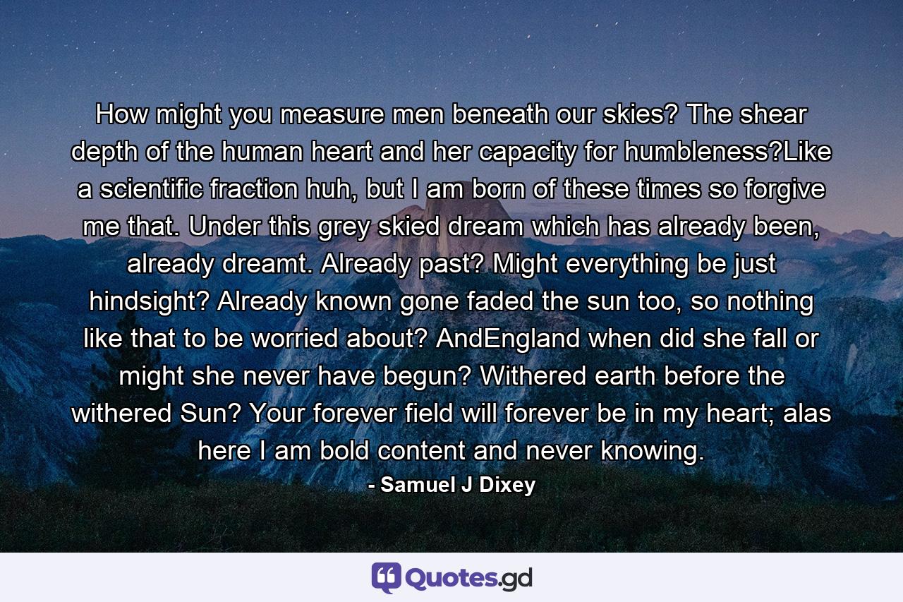 How might you measure men beneath our skies? The shear depth of the human heart and her capacity for humbleness?Like a scientific fraction huh, but I am born of these times so forgive me that. Under this grey skied dream which has already been, already dreamt. Already past? Might everything be just hindsight? Already known gone faded the sun too, so nothing like that to be worried about? AndEngland when did she fall or might she never have begun? Withered earth before the withered Sun? Your forever field will forever be in my heart; alas here I am bold content and never knowing. - Quote by Samuel J Dixey