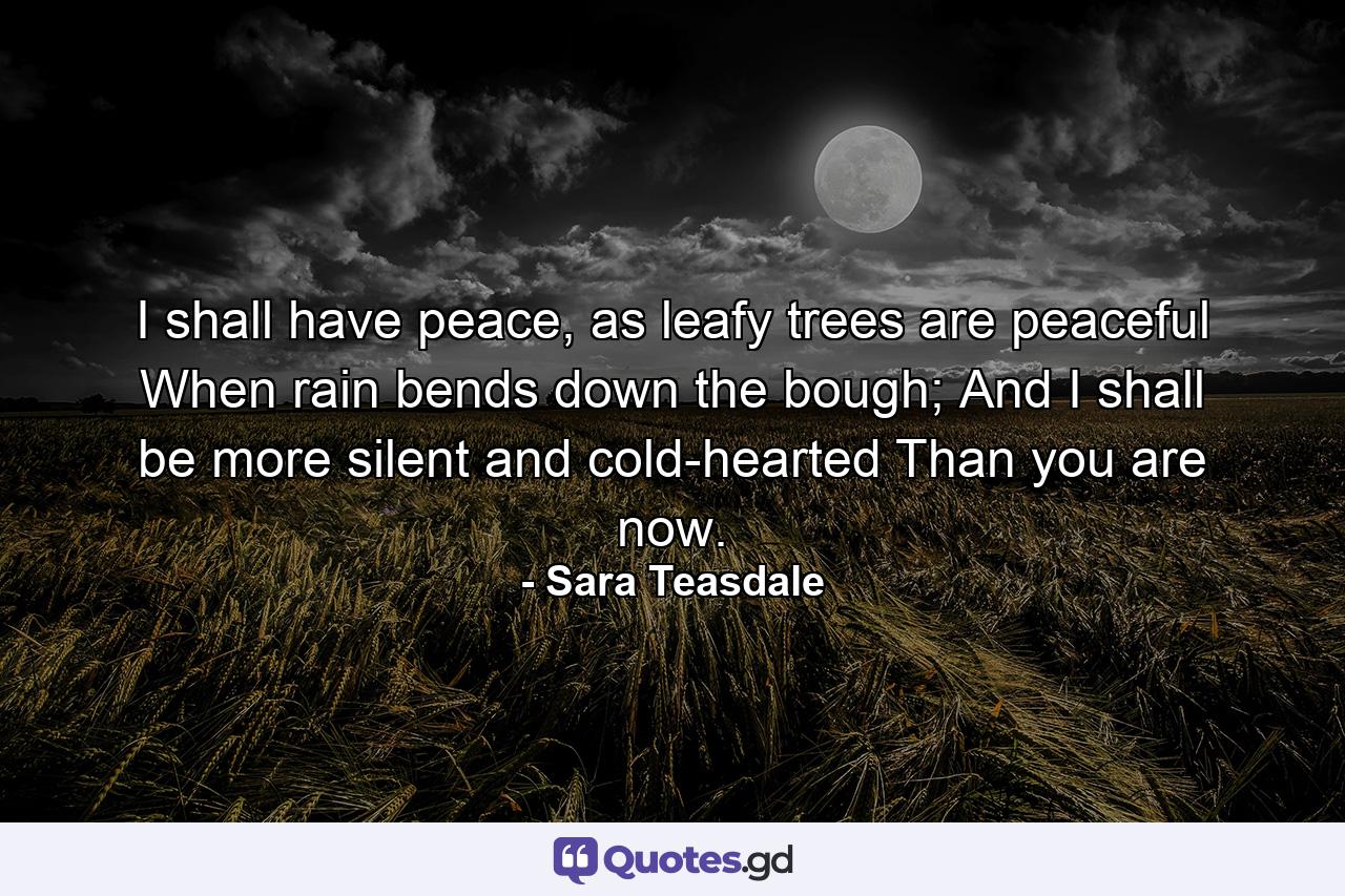 I shall have peace, as leafy trees are peaceful When rain bends down the bough; And I shall be more silent and cold-hearted Than you are now. - Quote by Sara Teasdale