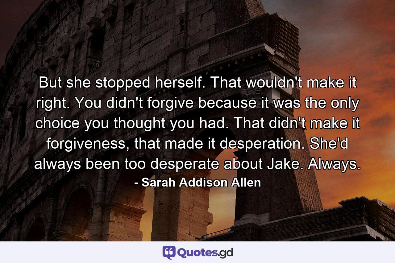 But she stopped herself. That wouldn't make it right. You didn't forgive because it was the only choice you thought you had. That didn't make it forgiveness, that made it desperation. She'd always been too desperate about Jake. Always. - Quote by Sarah Addison Allen