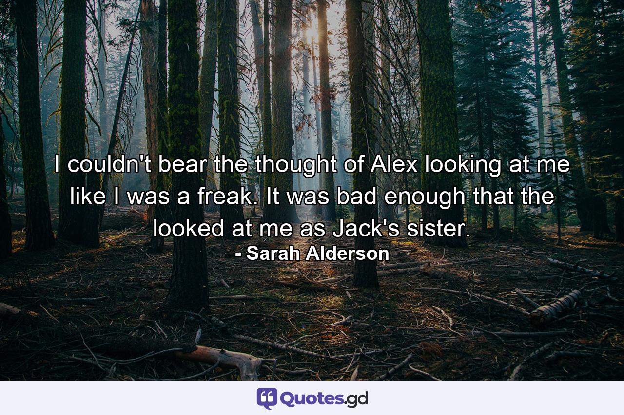 I couldn't bear the thought of Alex looking at me like I was a freak. It was bad enough that the looked at me as Jack's sister. - Quote by Sarah Alderson