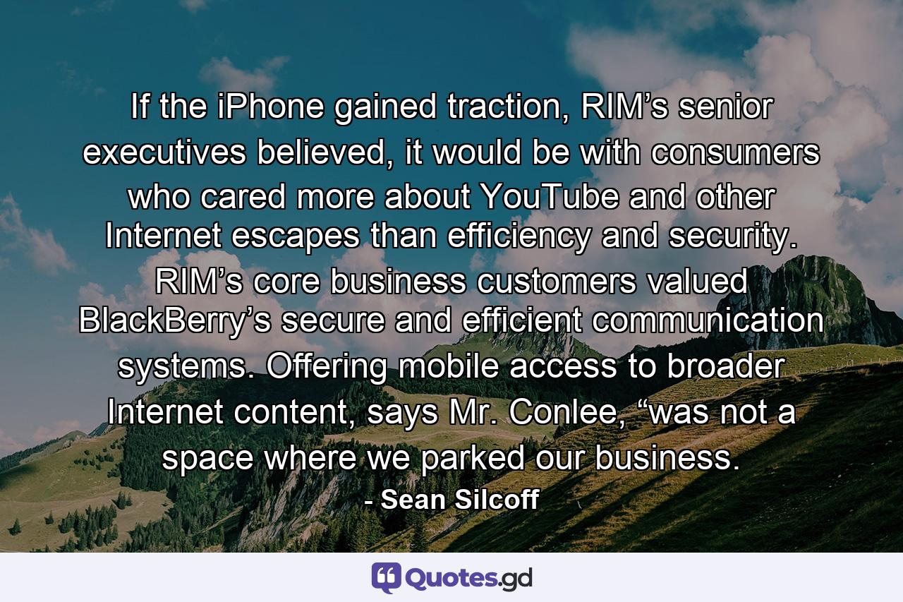 If the iPhone gained traction, RIM’s senior executives believed, it would be with consumers who cared more about YouTube and other Internet escapes than efficiency and security. RIM’s core business customers valued BlackBerry’s secure and efficient communication systems. Offering mobile access to broader Internet content, says Mr. Conlee, “was not a space where we parked our business. - Quote by Sean Silcoff