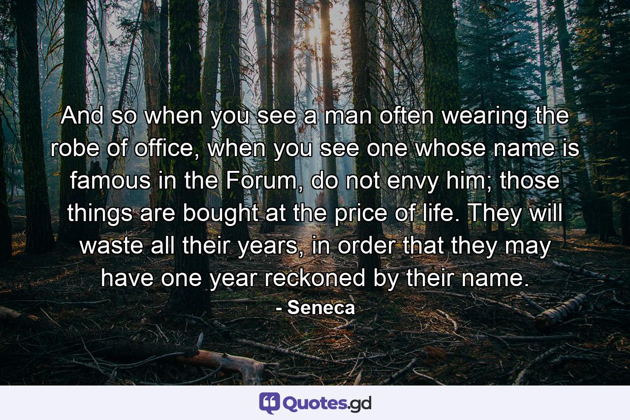 And so when you see a man often wearing the robe of office, when you see one whose name is famous in the Forum, do not envy him; those things are bought at the price of life. They will waste all their years, in order that they may have one year reckoned by their name. - Quote by Seneca