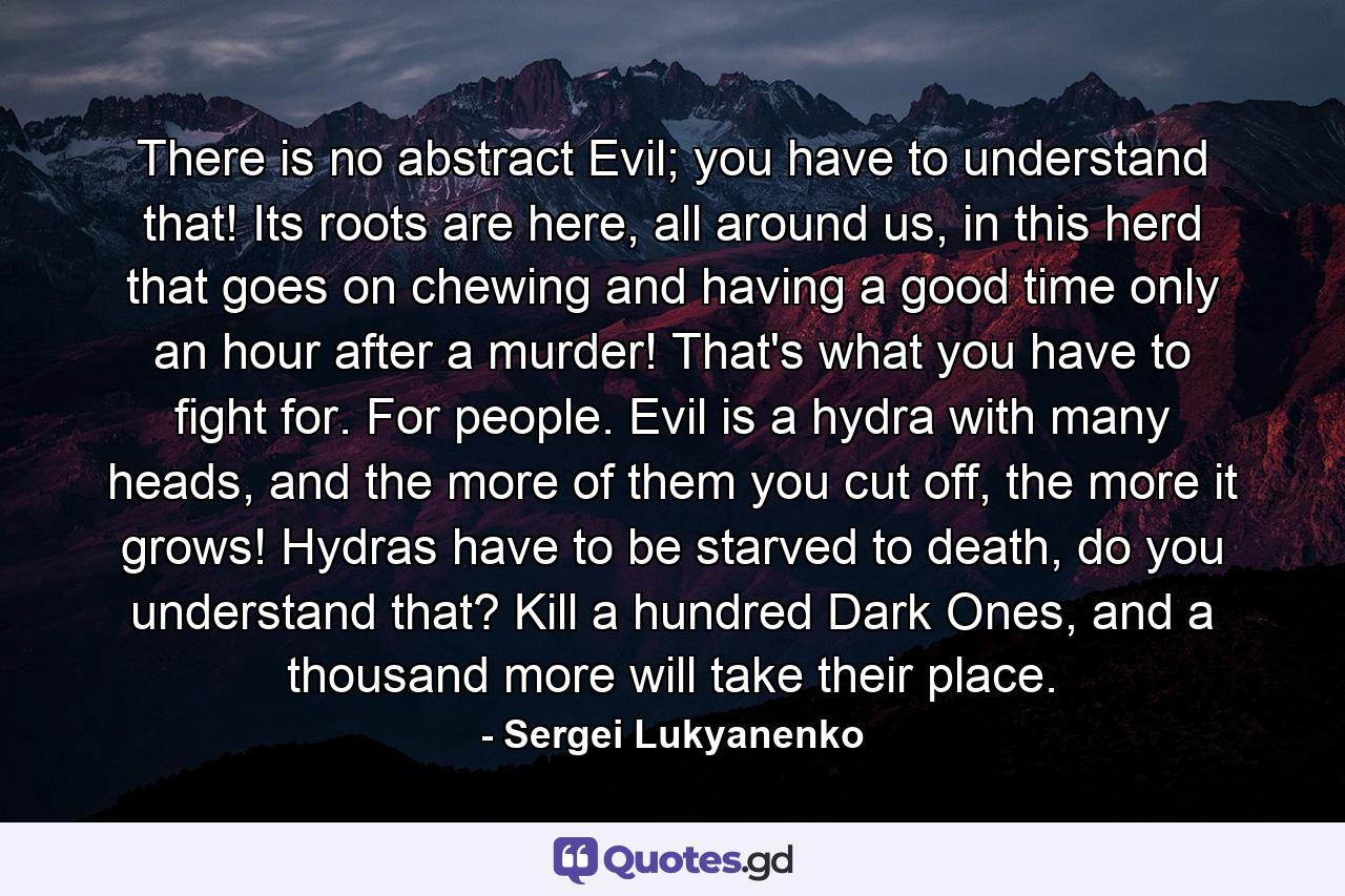 There is no abstract Evil; you have to understand that! Its roots are here, all around us, in this herd that goes on chewing and having a good time only an hour after a murder! That's what you have to fight for. For people. Evil is a hydra with many heads, and the more of them you cut off, the more it grows! Hydras have to be starved to death, do you understand that? Kill a hundred Dark Ones, and a thousand more will take their place. - Quote by Sergei Lukyanenko