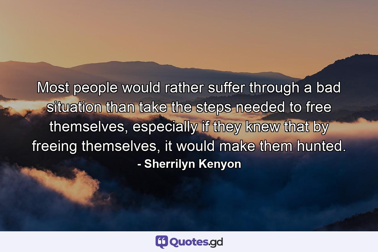 Most people would rather suffer through a bad situation than take the steps needed to free themselves, especially if they knew that by freeing themselves, it would make them hunted. - Quote by Sherrilyn Kenyon