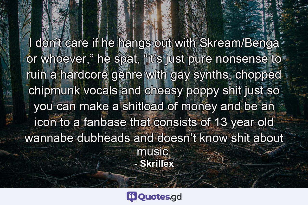 I don’t care if he hangs out with Skream/Benga or whoever,” he spat, “it’s just pure nonsense to ruin a hardcore genre with gay synths, chopped chipmunk vocals and cheesy poppy shit just so you can make a shitload of money and be an icon to a fanbase that consists of 13 year old wannabe dubheads and doesn’t know shit about music. - Quote by Skrillex