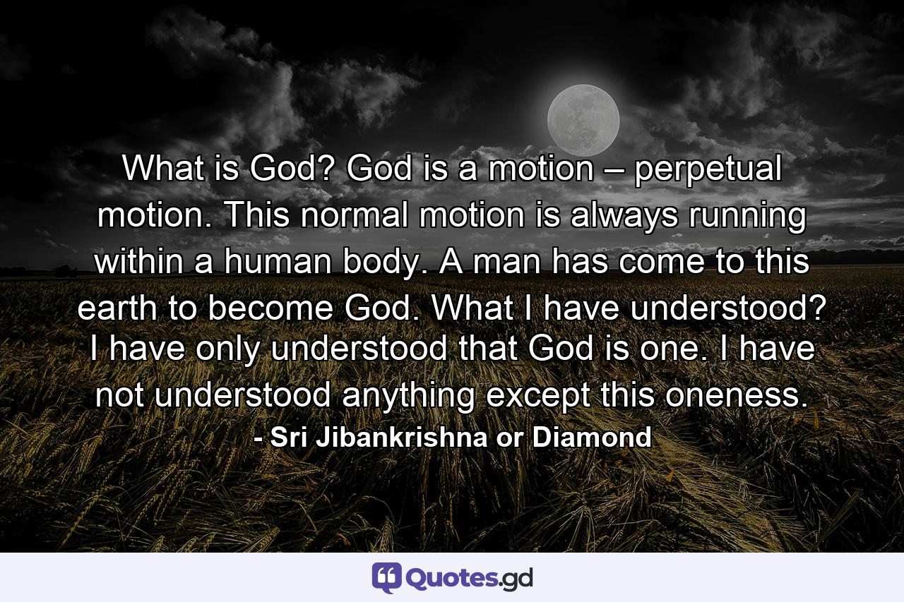 What is God? God is a motion – perpetual motion. This normal motion is always running within a human body. A man has come to this earth to become God. What I have understood? I have only understood that God is one. I have not understood anything except this oneness. - Quote by Sri Jibankrishna or Diamond