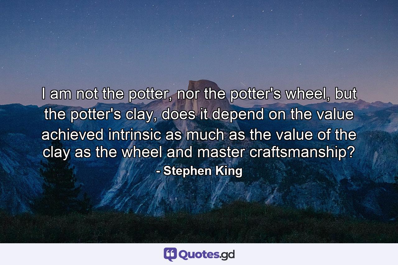 I am not the potter, nor the potter's wheel, but the potter's clay, does it depend on the value achieved intrinsic as much as the value of the clay as the wheel and master craftsmanship? - Quote by Stephen King