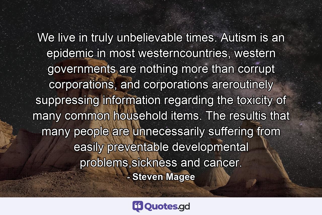 We live in truly unbelievable times. Autism is an epidemic in most westerncountries, western governments are nothing more than corrupt corporations, and corporations areroutinely suppressing information regarding the toxicity of many common household items. The resultis that many people are unnecessarily suffering from easily preventable developmental problems,sickness and cancer. - Quote by Steven Magee